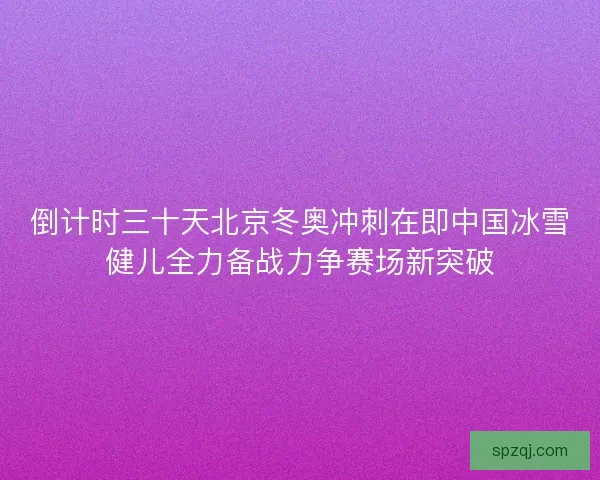 倒计时三十天北京冬奥冲刺在即中国冰雪健儿全力备战力争赛场新突破