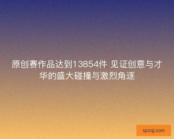 原创赛作品达到13854件 见证创意与才华的盛大碰撞与激烈角逐