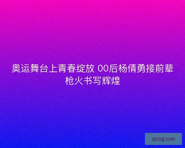 奥运舞台上青春绽放 00后杨倩勇接前辈枪火书写辉煌