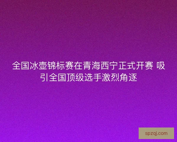 全国冰壶锦标赛在青海西宁正式开赛 吸引全国顶级选手激烈角逐