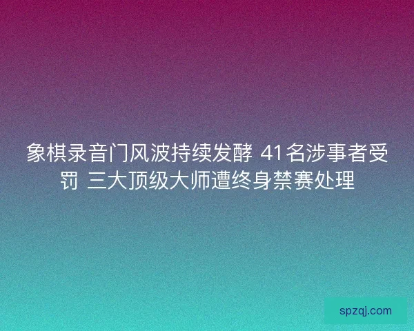 象棋录音门风波持续发酵 41名涉事者受罚 三大顶级大师遭终身禁赛处理
